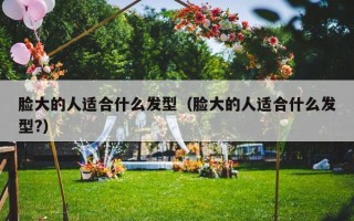 脸大的人适合什么发型（脸大的人适合什么发型?）