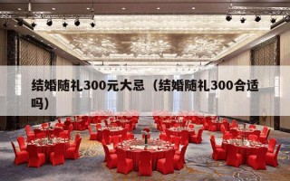 结婚随礼300元大忌（结婚随礼300合适吗）