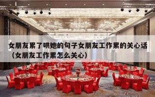 女朋友累了哄她的句子女朋友工作累的关心话（女朋友工作累怎么关心）