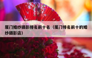 厦门婚纱摄影排名前十名（厦门排名前十的婚纱摄影店）