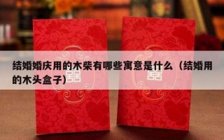 结婚婚庆用的木柴有哪些寓意是什么（结婚用的木头盒子）