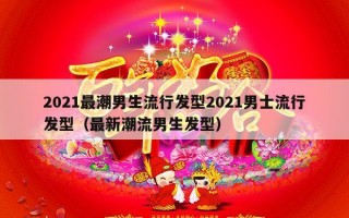 2021最潮男生流行发型2021男士流行发型（最新潮流男生发型）