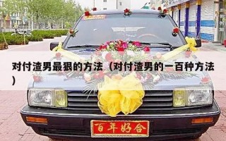 对付渣男最狠的方法（对付渣男的一百种方法）