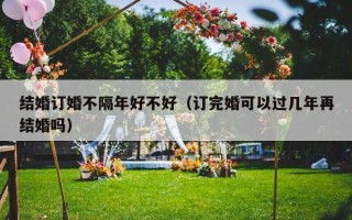 结婚订婚不隔年好不好（订完婚可以过几年再结婚吗）