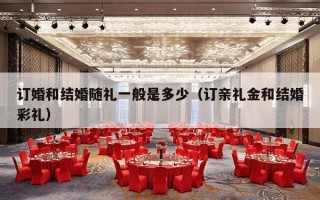 订婚和结婚随礼一般是多少（订亲礼金和结婚彩礼）