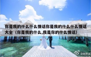 你是我的什么什么情话你是我的什么什么情话大全（你是我的什么,我是你的什么情话）