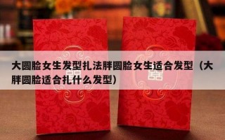 大圆脸女生发型扎法胖圆脸女生适合发型（大胖圆脸适合扎什么发型）