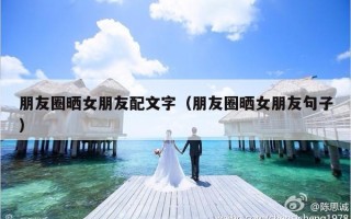 朋友圈晒女朋友配文字（朋友圈晒女朋友句子）