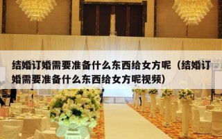 结婚订婚需要准备什么东西给女方呢（结婚订婚需要准备什么东西给女方呢视频）