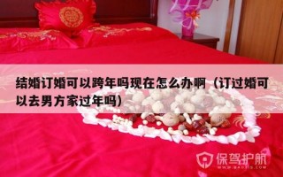 结婚订婚可以跨年吗现在怎么办啊（订过婚可以去男方家过年吗）