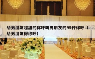 给男朋友超甜的称呼叫男朋友的99种称呼（给男朋友得称呼）