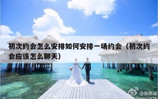 初次约会怎么安排如何安排一场约会（初次约会应该怎么聊天）