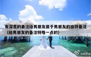 有深意的备注给男朋友属于男朋友的独特备注（给男朋友的备注特殊一点的）