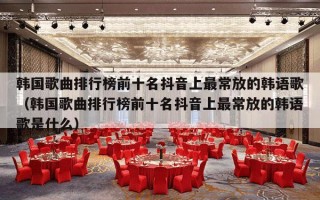 韩国歌曲排行榜前十名抖音上最常放的韩语歌（韩国歌曲排行榜前十名抖音上最常放的韩语歌是什么）