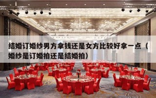 结婚订婚纱男方拿钱还是女方比较好拿一点（婚纱是订婚拍还是结婚拍）