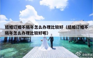 结婚订婚不隔年怎么办理比较好（结婚订婚不隔年怎么办理比较好呢）