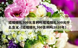 结婚随礼300元吉利吗结婚随礼300元什么含义（结婚随礼300吉利吗2020年）