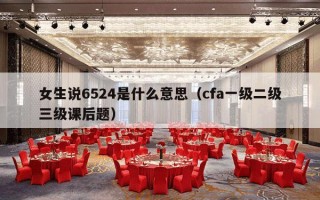 女生说6524是什么意思（cfa一级二级三级课后题）