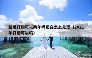 结婚订婚可以跨年吗现在怎么处理（2021年订婚可以吗）