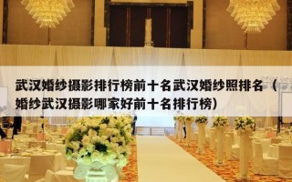 武汉婚纱摄影排行榜前十名武汉婚纱照排名（婚纱武汉摄影哪家好前十名排行榜）