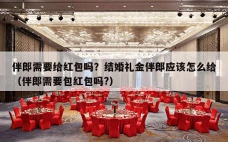 伴郎需要给红包吗？结婚礼金伴郎应该怎么给（伴郎需要包红包吗?）