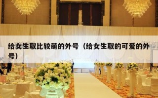 给女生取比较萌的外号（给女生取的可爱的外号）