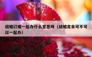 结婚订婚一起办什么意思呀（结婚定亲可不可以一起办）