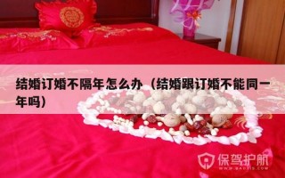 结婚订婚不隔年怎么办（结婚跟订婚不能同一年吗）