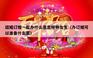结婚订婚一起办什么意思呀啊女生（办订婚可以准备什么菜）