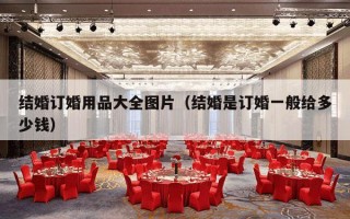 结婚订婚用品大全图片（结婚是订婚一般给多少钱）