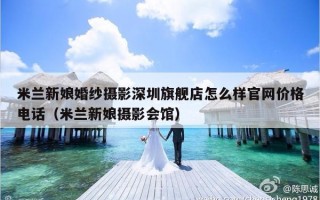 米兰新娘婚纱摄影深圳旗舰店怎么样官网价格电话（米兰新娘摄影会馆）
