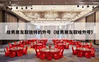 给男朋友取独特的外号（给男朋友取啥外号）