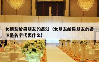 女朋友给男朋友的备注（女朋友给男朋友的备注是名字代表什么）