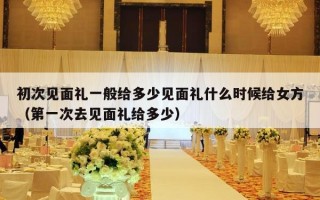 初次见面礼一般给多少见面礼什么时候给女方（第一次去见面礼给多少）