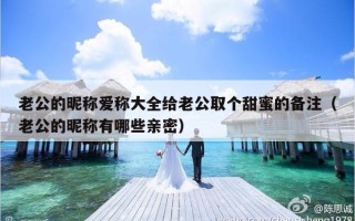 老公的昵称爱称大全给老公取个甜蜜的备注（老公的昵称有哪些亲密）