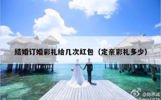 结婚订婚彩礼给几次红包（定亲彩礼多少）