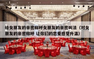 给女朋友的亲密称呼女朋友的亲密叫法（对女朋友的亲密称呼 让你们的恋爱感觉升温）