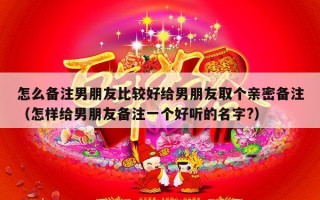怎么备注男朋友比较好给男朋友取个亲密备注（怎样给男朋友备注一个好听的名字?）
