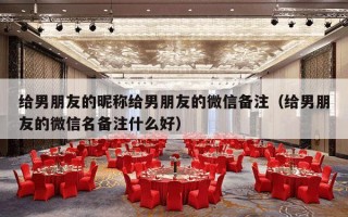 给男朋友的昵称给男朋友的微信备注（给男朋友的微信名备注什么好）