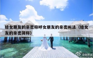 给女朋友的亲密称呼女朋友的亲密叫法（给女友的亲密简称）