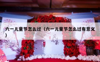 六一儿童节怎么过（六一儿童节怎么过有意义）