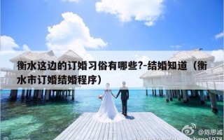 衡水这边的订婚习俗有哪些?-结婚知道（衡水市订婚结婚程序）