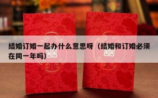 结婚订婚一起办什么意思呀（结婚和订婚必须在同一年吗）