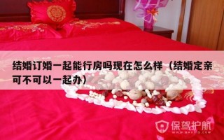 结婚订婚一起能行房吗现在怎么样（结婚定亲可不可以一起办）