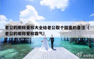 老公的昵称爱称大全给老公取个甜蜜的备注（老公的昵称爱称霸气）