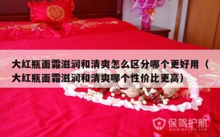 大红瓶面霜滋润和清爽怎么区分哪个更好用（大红瓶面霜滋润和清爽哪个性价比更高）