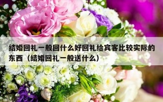 结婚回礼一般回什么好回礼给宾客比较实际的东西（结婚回礼一般送什么）