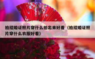拍结婚证照片穿什么拍出来好看（拍结婚证照片穿什么衣服好看）