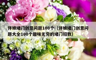 伴娘堵门创意问题100个（伴娘堵门创意问题大全100个趣味无穷的堵门招数）