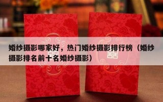 婚纱摄影哪家好，热门婚纱摄影排行榜（婚纱摄影排名前十名婚纱摄影）